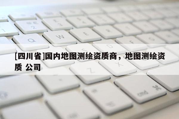 [四川省]国内地图测绘资质商，地图测绘资质 公司