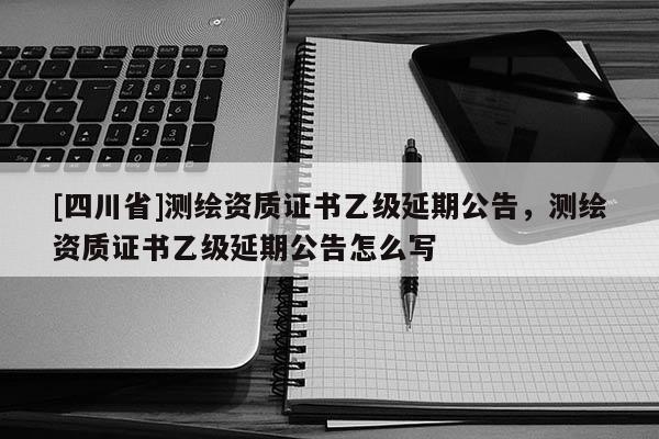 [四川省]测绘资质证书乙级延期公告，测绘资质证书乙级延期公告怎么写