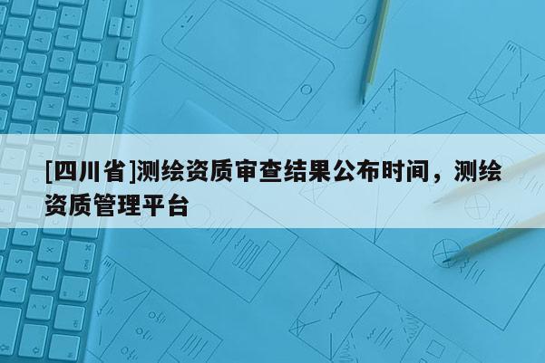 [四川省]测绘资质审查结果公布时间，测绘资质管理平台