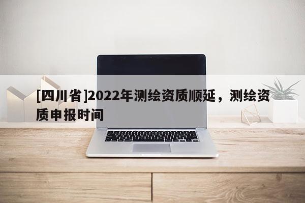 [四川省]2022年测绘资质顺延，测绘资质申报时间
