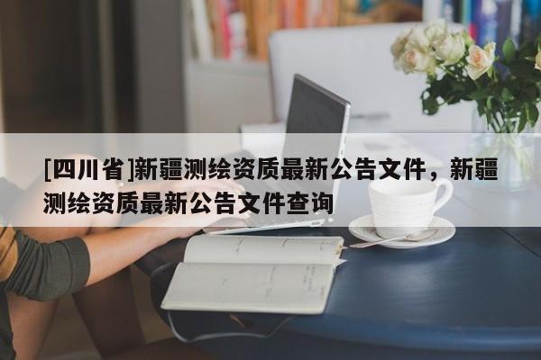 [四川省]新疆测绘资质最新公告文件，新疆测绘资质最新公告文件查询