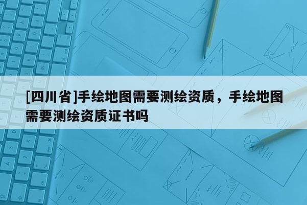 [四川省]手绘地图需要测绘资质，手绘地图需要测绘资质证书吗
