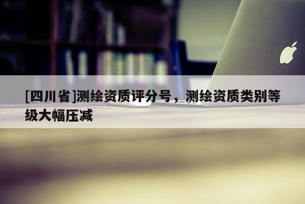 [四川省]测绘资质评分号，测绘资质类别等级大幅压减