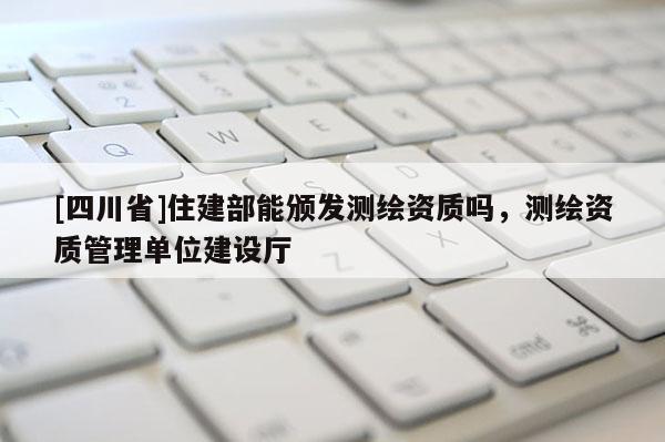 [四川省]住建部能颁发测绘资质吗，测绘资质管理单位建设厅