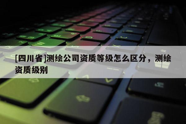 [四川省]测绘公司资质等级怎么区分，测绘资质级别