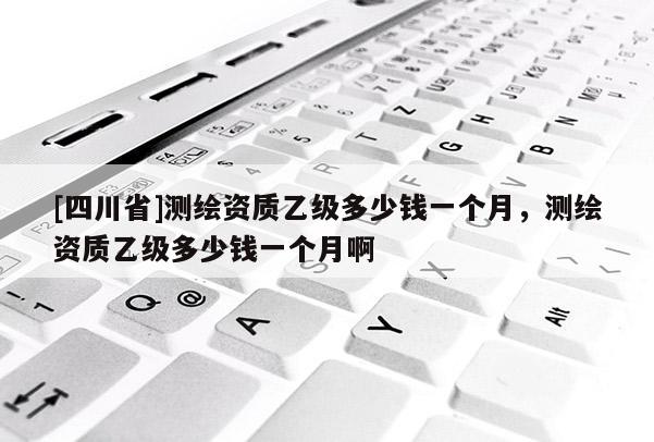 [四川省]测绘资质乙级多少钱一个月，测绘资质乙级多少钱一个月啊
