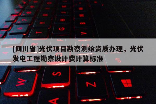 [四川省]光伏项目勘察测绘资质办理，光伏发电工程勘察设计费计算标准