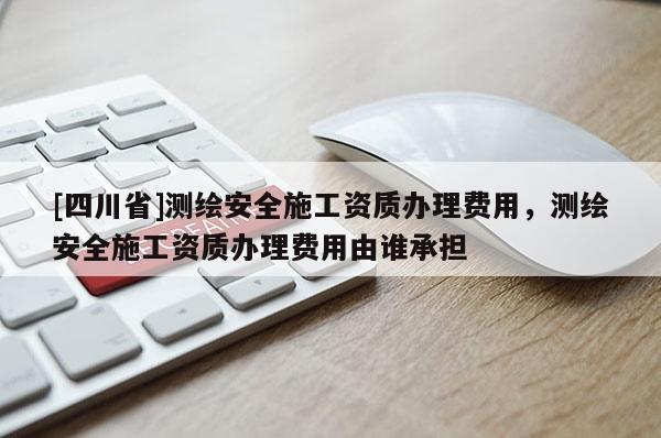 [四川省]测绘安全施工资质办理费用，测绘安全施工资质办理费用由谁承担