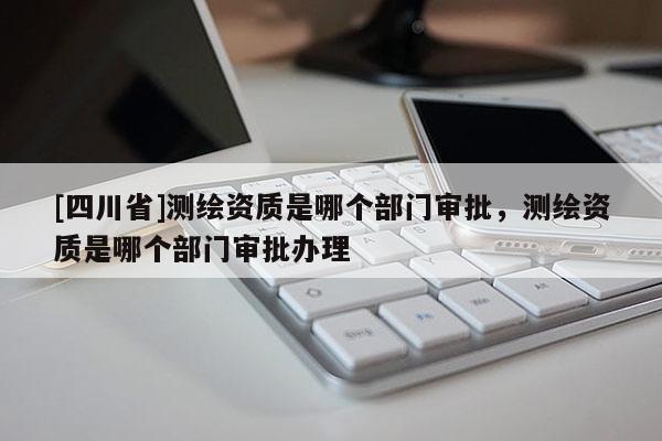 [四川省]测绘资质是哪个部门审批，测绘资质是哪个部门审批办理