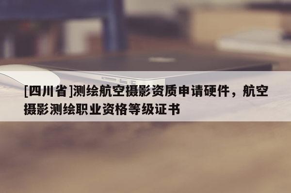 [四川省]测绘航空摄影资质申请硬件，航空摄影测绘职业资格等级证书