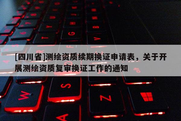 [四川省]测绘资质续期换证申请表，关于开展测绘资质复审换证工作的通知