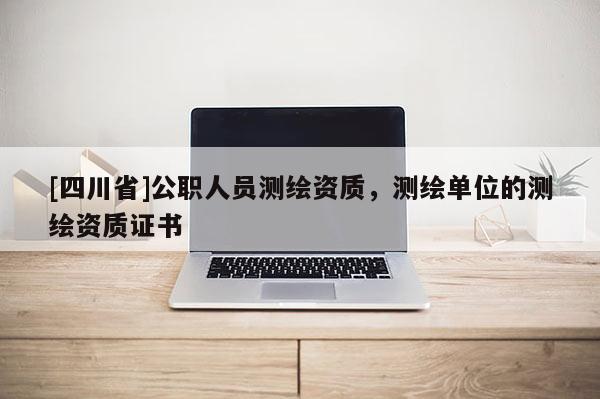 [四川省]公职人员测绘资质，测绘单位的测绘资质证书