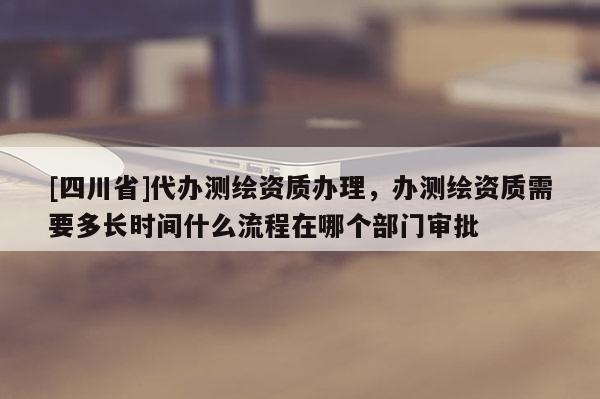 [四川省]代办测绘资质办理，办测绘资质需要多长时间什么流程在哪个部门审批