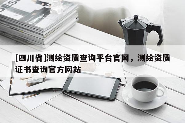 [四川省]测绘资质查询平台官网，测绘资质证书查询官方网站