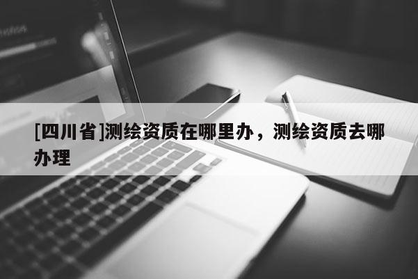 [四川省]测绘资质在哪里办，测绘资质去哪办理