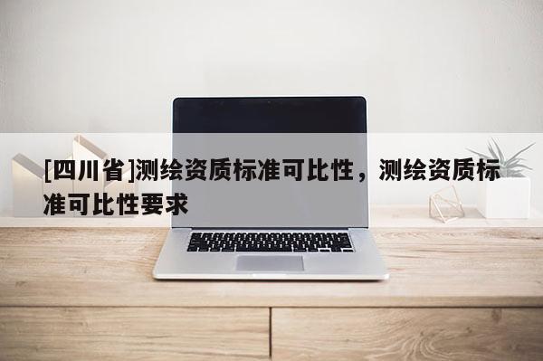 [四川省]测绘资质标准可比性，测绘资质标准可比性要求