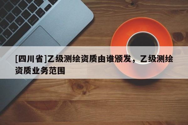 [四川省]乙级测绘资质由谁颁发，乙级测绘资质业务范围