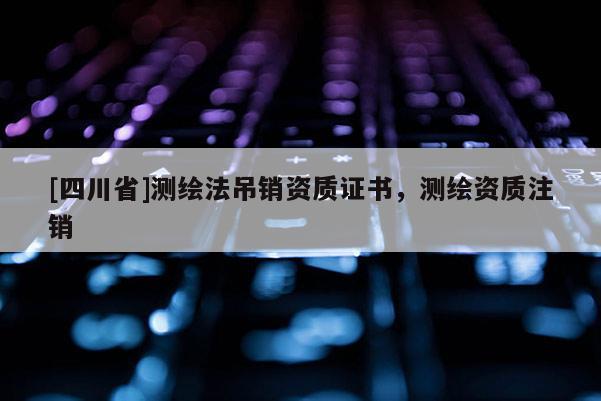 [四川省]测绘法吊销资质证书，测绘资质注销