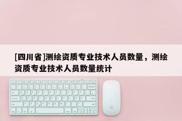 [四川省]测绘资质专业技术人员数量，测绘资质专业技术人员数量统计