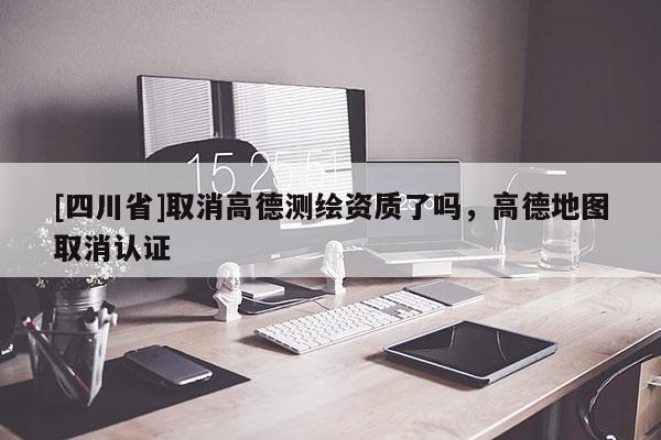 [四川省]取消高德测绘资质了吗，高德地图取消认证