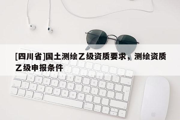 [四川省]国土测绘乙级资质要求，测绘资质乙级申报条件