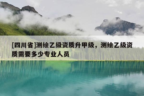 [四川省]测绘乙级资质升甲级，测绘乙级资质需要多少专业人员