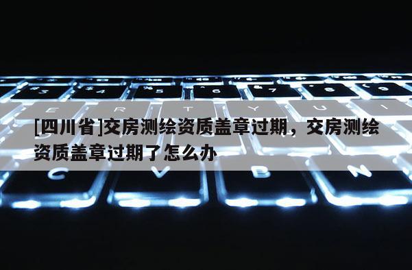 [四川省]交房测绘资质盖章过期，交房测绘资质盖章过期了怎么办