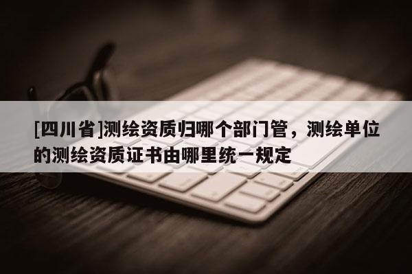 [四川省]测绘资质归哪个部门管，测绘单位的测绘资质证书由哪里统一规定