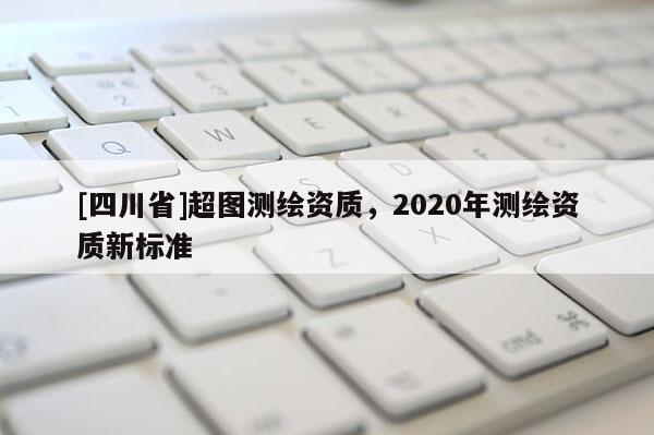 [四川省]超图测绘资质，2020年测绘资质新标准