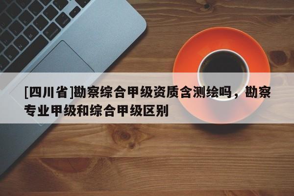 [四川省]勘察综合甲级资质含测绘吗，勘察专业甲级和综合甲级区别