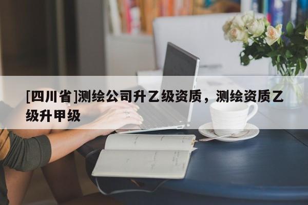[四川省]测绘公司升乙级资质，测绘资质乙级升甲级