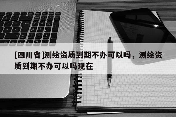 [四川省]测绘资质到期不办可以吗，测绘资质到期不办可以吗现在