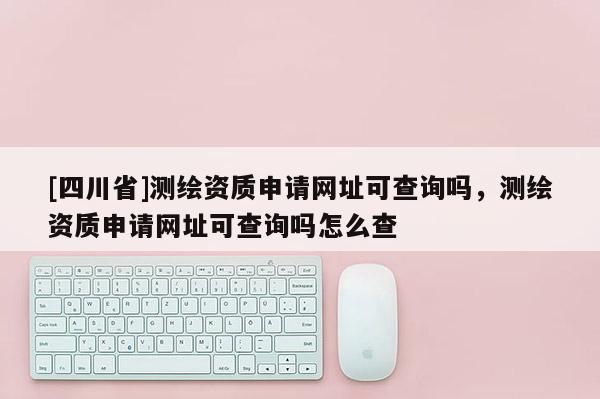 [四川省]测绘资质申请网址可查询吗，测绘资质申请网址可查询吗怎么查