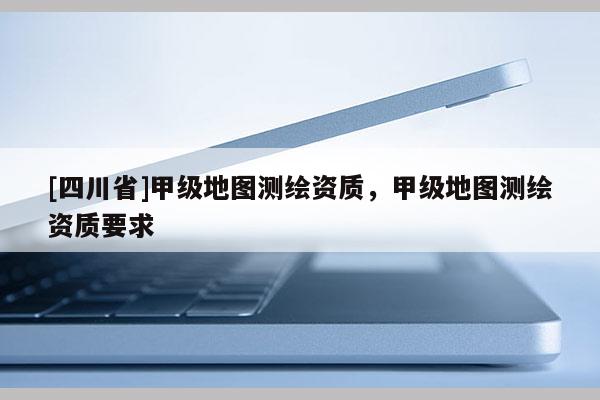 [四川省]甲级地图测绘资质，甲级地图测绘资质要求