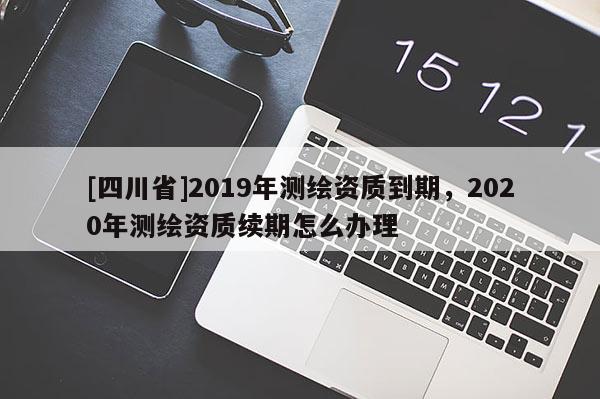 [四川省]2019年测绘资质到期，2020年测绘资质续期怎么办理