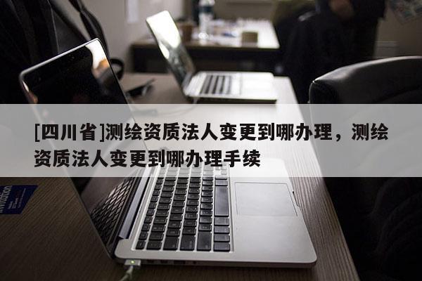 [四川省]测绘资质法人变更到哪办理，测绘资质法人变更到哪办理手续