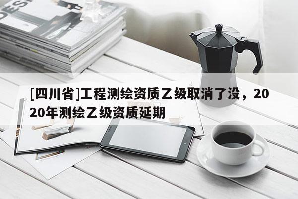 [四川省]工程测绘资质乙级取消了没，2020年测绘乙级资质延期