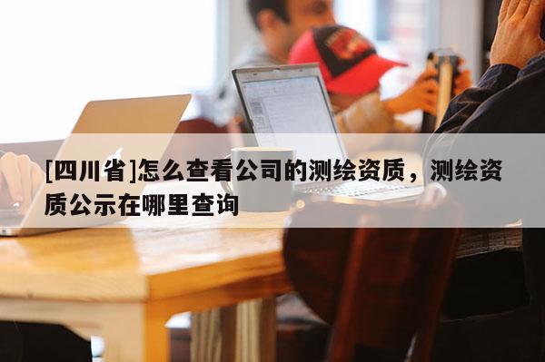 [四川省]怎么查看公司的测绘资质，测绘资质公示在哪里查询
