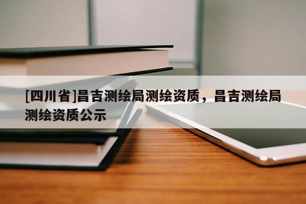 [四川省]昌吉测绘局测绘资质，昌吉测绘局测绘资质公示