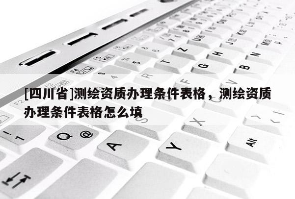 [四川省]测绘资质办理条件表格，测绘资质办理条件表格怎么填