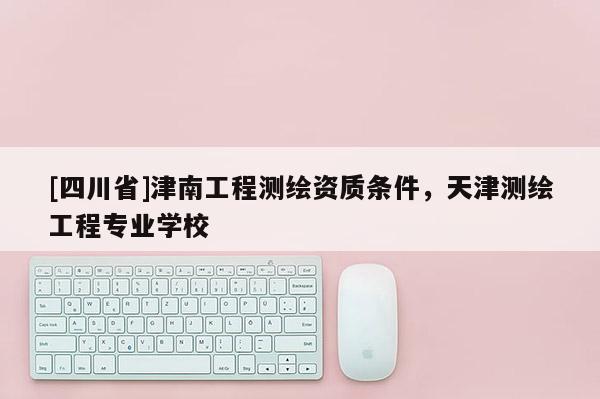[四川省]津南工程测绘资质条件，天津测绘工程专业学校