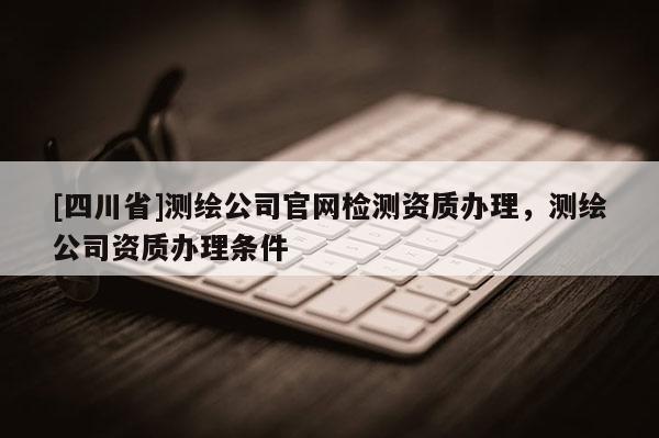 [四川省]测绘公司官网检测资质办理，测绘公司资质办理条件