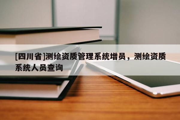 [四川省]测绘资质管理系统增员，测绘资质系统人员查询