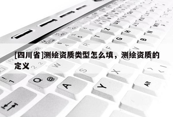 [四川省]测绘资质类型怎么填，测绘资质的定义