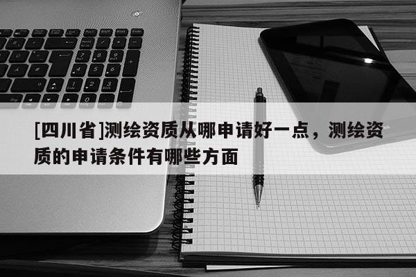 [四川省]测绘资质从哪申请好一点，测绘资质的申请条件有哪些方面
