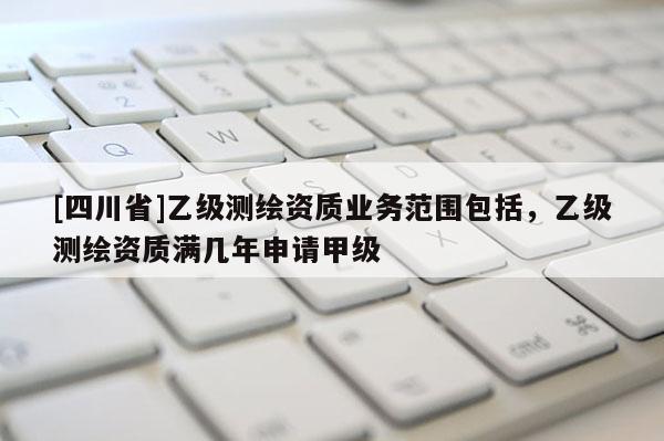 [四川省]乙级测绘资质业务范围包括，乙级测绘资质满几年申请甲级