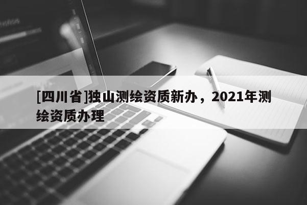 [四川省]独山测绘资质新办，2021年测绘资质办理