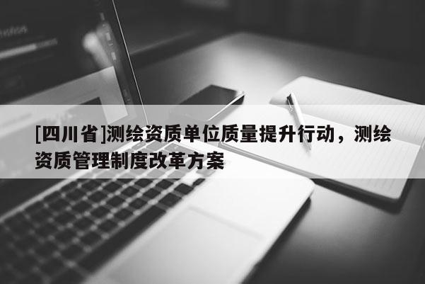 [四川省]测绘资质单位质量提升行动，测绘资质管理制度改革方案