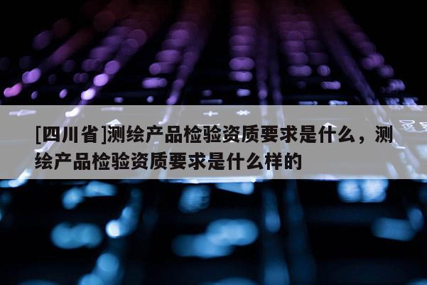 [四川省]测绘产品检验资质要求是什么，测绘产品检验资质要求是什么样的
