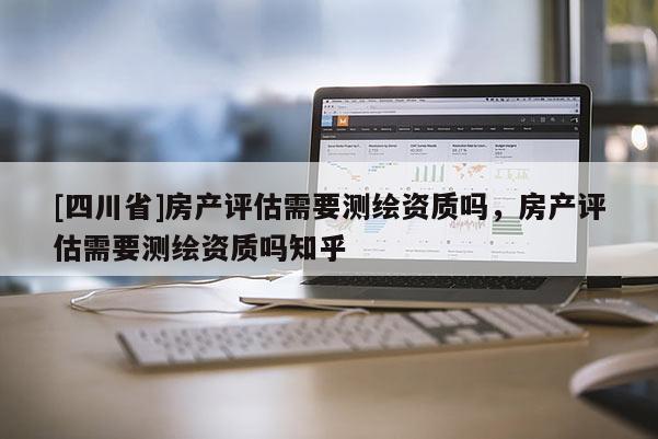 [四川省]房产评估需要测绘资质吗，房产评估需要测绘资质吗知乎